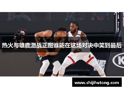 热火与雄鹿激战正酣谁能在这场对决中笑到最后