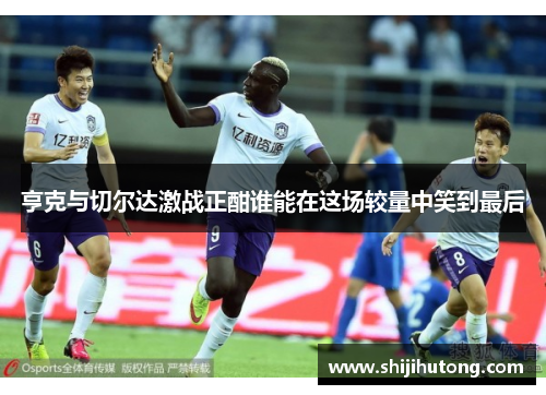 亨克与切尔达激战正酣谁能在这场较量中笑到最后